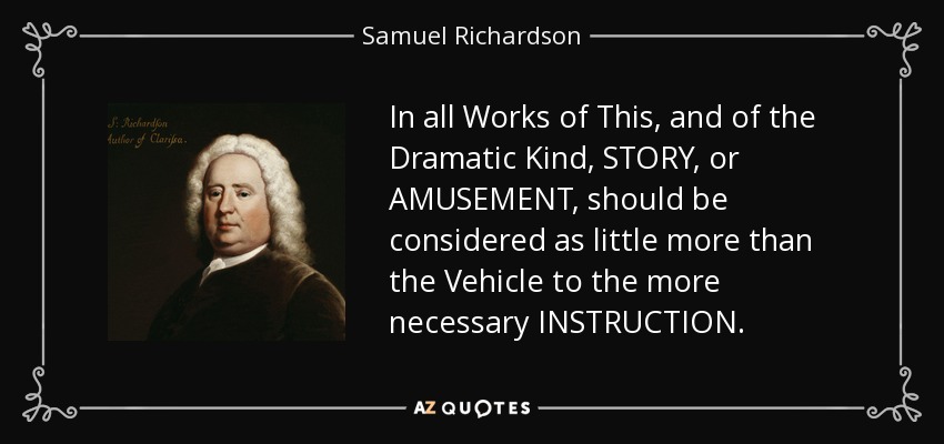 In all Works of This, and of the Dramatic Kind, STORY, or AMUSEMENT, should be considered as little more than the Vehicle to the more necessary INSTRUCTION. - Samuel Richardson