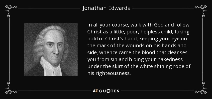 In all your course, walk with God and follow Christ as a little, poor, helpless child, taking hold of Christ's hand, keeping your eye on the mark of the wounds on his hands and side, whence came the blood that cleanses you from sin and hiding your nakedness under the skirt of the white shining robe of his righteousness. - Jonathan Edwards