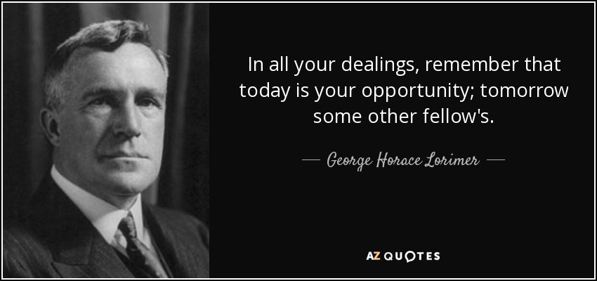 In all your dealings, remember that today is your opportunity; tomorrow some other fellow's. - George Horace Lorimer
