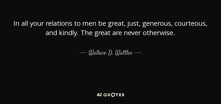 In all your relations to men be great, just, generous, courteous, and kindly. The great are never otherwise. - Wallace D. Wattles