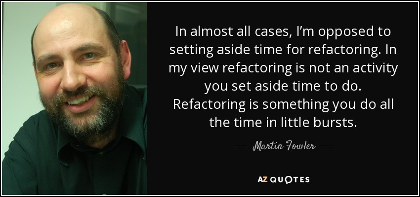 In almost all cases, I’m opposed to setting aside time for refactoring. In my view refactoring is not an activity you set aside time to do. Refactoring is something you do all the time in little bursts. - Martin Fowler