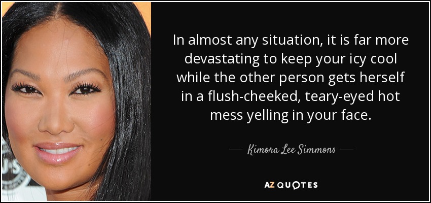 In almost any situation, it is far more devastating to keep your icy cool while the other person gets herself in a flush-cheeked, teary-eyed hot mess yelling in your face. - Kimora Lee Simmons
