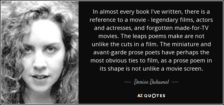 In almost every book I've written, there is a reference to a movie - legendary films, actors and actresses, and forgotten made-for-TV movies. The leaps poems make are not unlike the cuts in a film. The miniature and avant-garde prose poets have perhaps the most obvious ties to film, as a prose poem in its shape is not unlike a movie screen. - Denise Duhamel