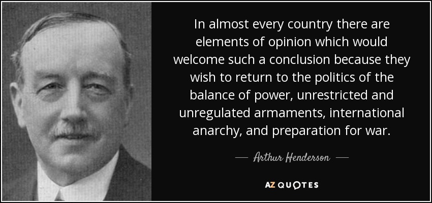 In almost every country there are elements of opinion which would welcome such a conclusion because they wish to return to the politics of the balance of power, unrestricted and unregulated armaments, international anarchy, and preparation for war. - Arthur Henderson