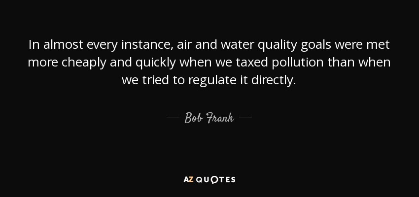 In almost every instance, air and water quality goals were met more cheaply and quickly when we taxed pollution than when we tried to regulate it directly. - Bob Frank