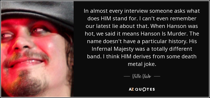 In almost every interview someone asks what does HIM stand for. I can't even remember our latest lie about that. When Hanson was hot, we said it means Hanson Is Murder. The name doesn't have a particular history. His Infernal Majesty was a totally different band. I think HIM derives from some death metal joke. - Ville Valo