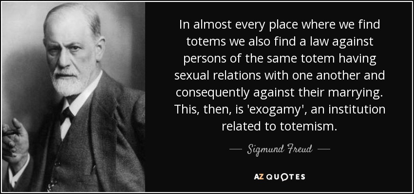 In almost every place where we find totems we also find a law against persons of the same totem having sexual relations with one another and consequently against their marrying. This, then, is 'exogamy', an institution related to totemism. - Sigmund Freud