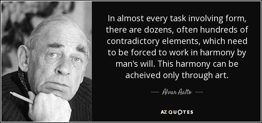 In almost every task involving form, there are dozens, often hundreds of contradictory elements, which need to be forced to work in harmony by man's will. This harmony can be acheived only through art. - Alvar Aalto