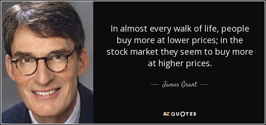 In almost every walk of life, people buy more at lower prices; in the stock market they seem to buy more at higher prices. - James Grant