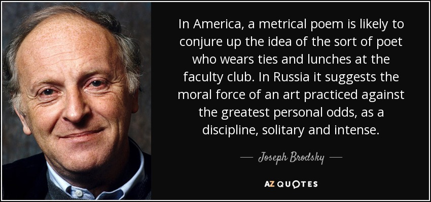 In America, a metrical poem is likely to conjure up the idea of the sort of poet who wears ties and lunches at the faculty club. In Russia it suggests the moral force of an art practiced against the greatest personal odds, as a discipline, solitary and intense. - Joseph Brodsky