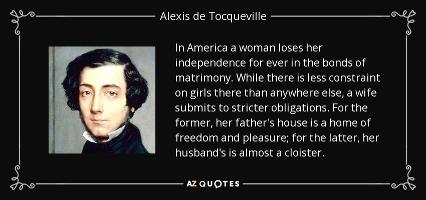 In America a woman loses her independence for ever in the bonds of matrimony. While there is less constraint on girls there than anywhere else, a wife submits to stricter obligations. For the former, her father's house is a home of freedom and pleasure; for the latter, her husband's is almost a cloister. - Alexis de Tocqueville