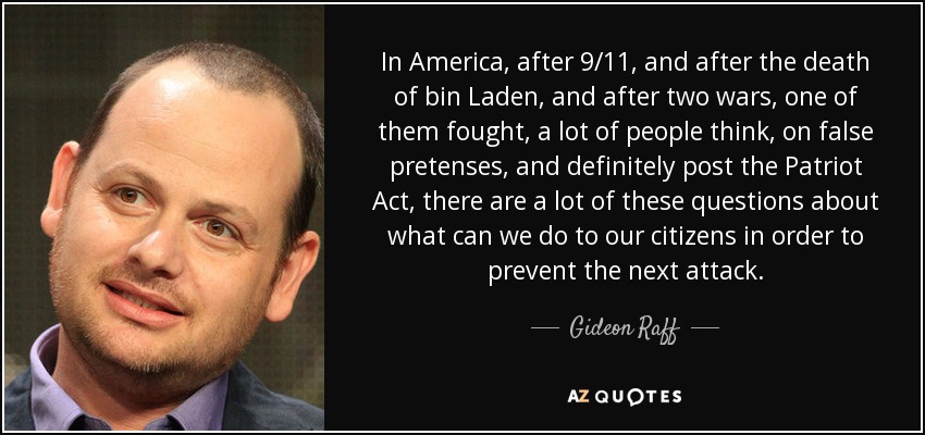 In America, after 9/11, and after the death of bin Laden, and after two wars, one of them fought, a lot of people think, on false pretenses, and definitely post the Patriot Act, there are a lot of these questions about what can we do to our citizens in order to prevent the next attack. - Gideon Raff
