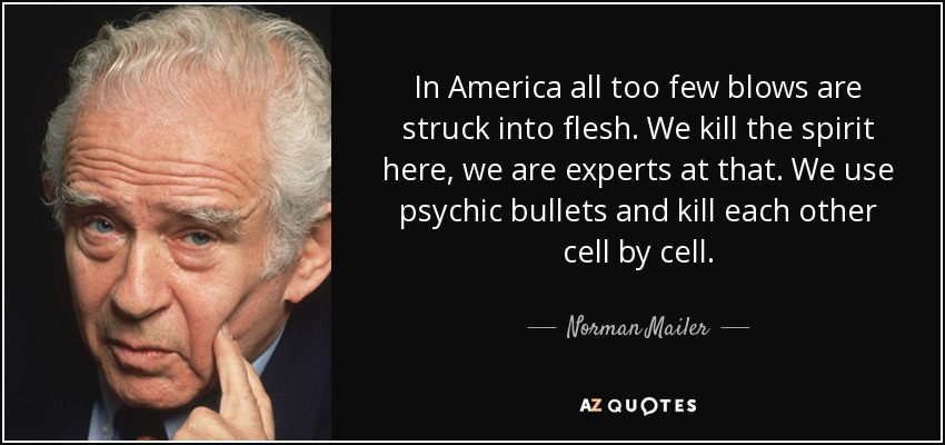 In America all too few blows are struck into flesh. We kill the spirit here, we are experts at that. We use psychic bullets and kill each other cell by cell. - Norman Mailer