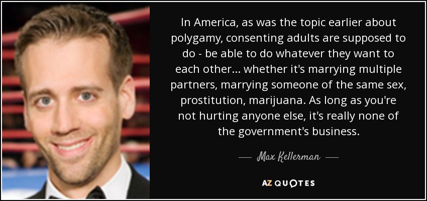 In America, as was the topic earlier about polygamy, consenting adults are supposed to do - be able to do whatever they want to each other... whether it's marrying multiple partners, marrying someone of the same sex, prostitution, marijuana. As long as you're not hurting anyone else, it's really none of the government's business. - Max Kellerman