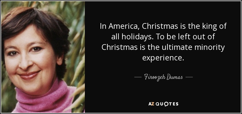 In America, Christmas is the king of all holidays. To be left out of Christmas is the ultimate minority experience. - Firoozeh Dumas