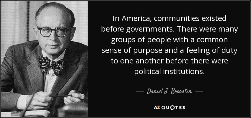In America, communities existed before governments. There were many groups of people with a common sense of purpose and a feeling of duty to one another before there were political institutions. - Daniel J. Boorstin