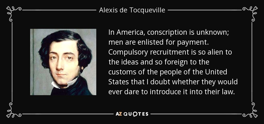 In America, conscription is unknown; men are enlisted for payment. Compulsory recruitment is so alien to the ideas and so foreign to the customs of the people of the United States that I doubt whether they would ever dare to introduce it into their law. - Alexis de Tocqueville