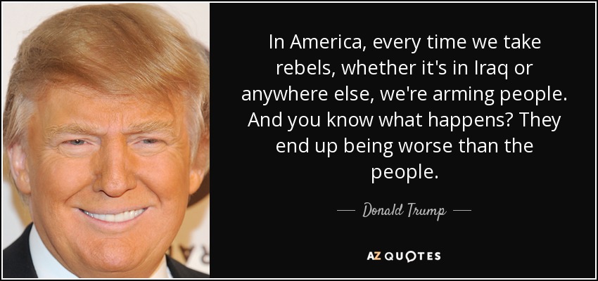 In America, every time we take rebels, whether it's in Iraq or anywhere else, we're arming people. And you know what happens? They end up being worse than the people. - Donald Trump