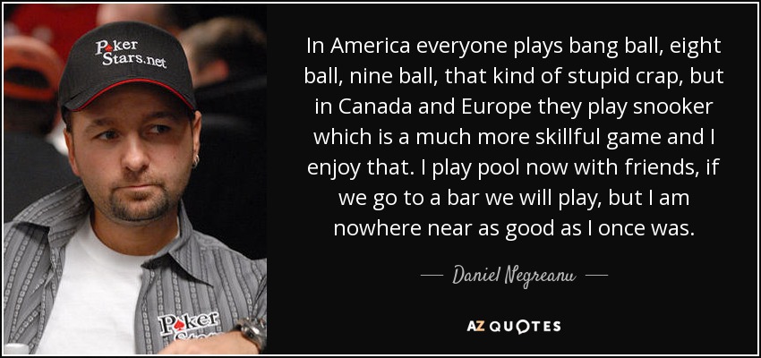 In America everyone plays bang ball, eight ball, nine ball, that kind of stupid crap, but in Canada and Europe they play snooker which is a much more skillful game and I enjoy that. I play pool now with friends, if we go to a bar we will play, but I am nowhere near as good as I once was. - Daniel Negreanu