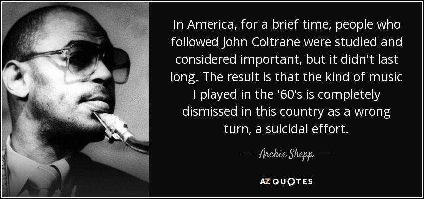 In America, for a brief time, people who followed John Coltrane were studied and considered important, but it didn't last long. The result is that the kind of music I played in the '60's is completely dismissed in this country as a wrong turn, a suicidal effort. - Archie Shepp