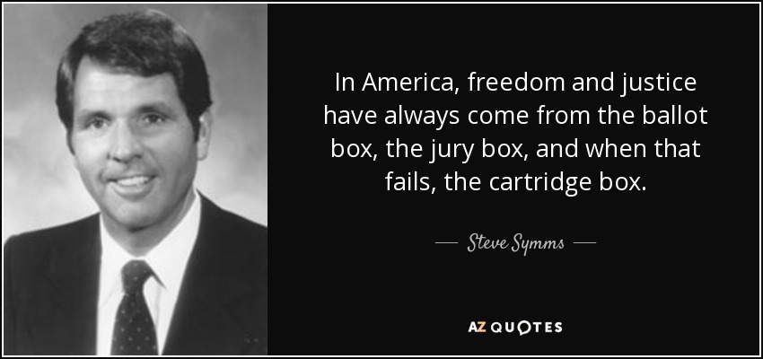 In America, freedom and justice have always come from the ballot box, the jury box, and when that fails, the cartridge box. - Steve Symms