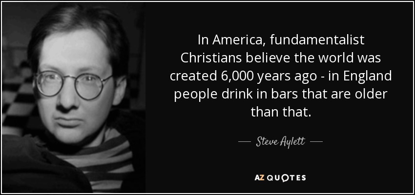 In America, fundamentalist Christians believe the world was created 6,000 years ago - in England people drink in bars that are older than that. - Steve Aylett