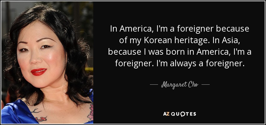 In America, I'm a foreigner because of my Korean heritage. In Asia, because I was born in America, I'm a foreigner. I'm always a foreigner. - Margaret Cho