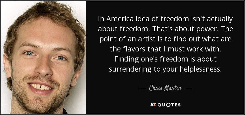 In America idea of freedom isn't actually about freedom. That's about power. The point of an artist is to find out what are the flavors that I must work with. Finding one's freedom is about surrendering to your helplessness. - Chris Martin