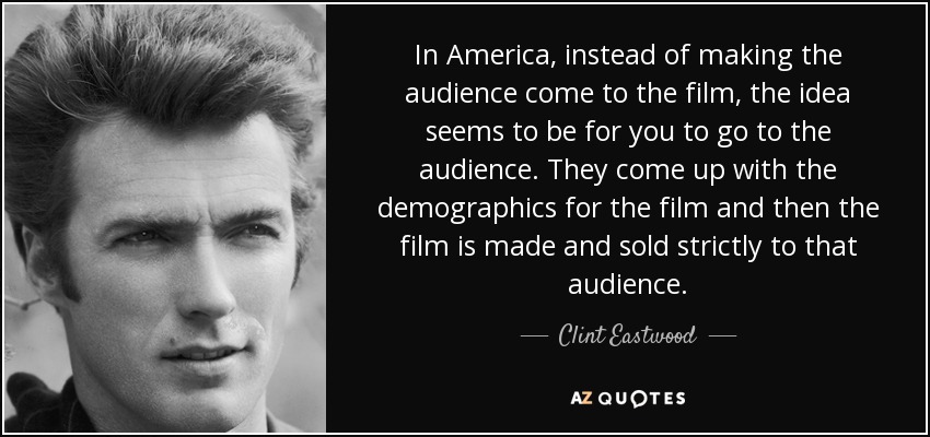 In America, instead of making the audience come to the film, the idea seems to be for you to go to the audience. They come up with the demographics for the film and then the film is made and sold strictly to that audience. - Clint Eastwood
