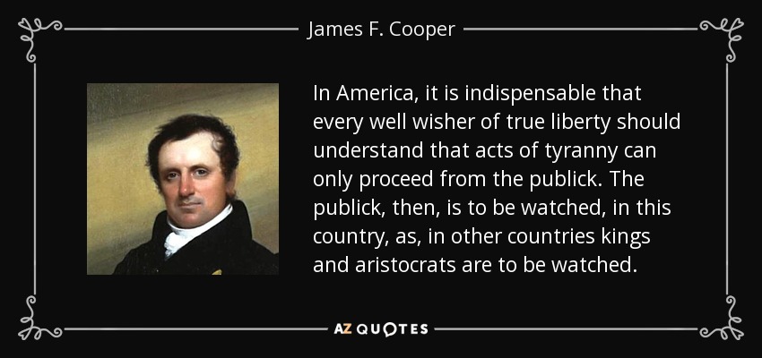 In America, it is indispensable that every well wisher of true liberty should understand that acts of tyranny can only proceed from the publick. The publick, then, is to be watched, in this country, as, in other countries kings and aristocrats are to be watched. - James F. Cooper