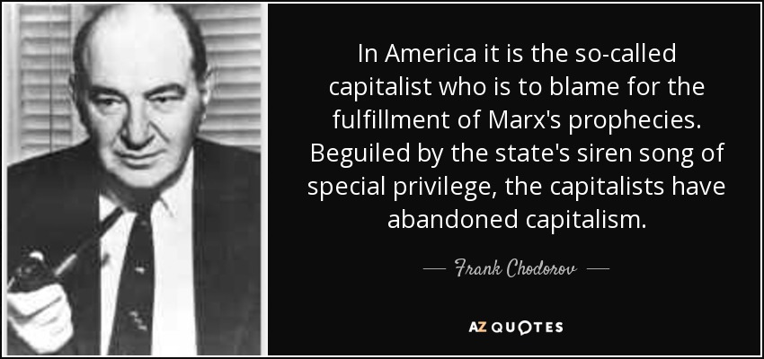 In America it is the so-called capitalist who is to blame for the fulfillment of Marx's prophecies. Beguiled by the state's siren song of special privilege, the capitalists have abandoned capitalism. - Frank Chodorov