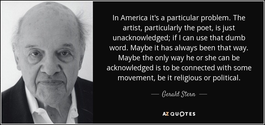 In America it's a particular problem. The artist, particularly the poet, is just unacknowledged; if I can use that dumb word. Maybe it has always been that way. Maybe the only way he or she can be acknowledged is to be connected with some movement, be it religious or political. - Gerald Stern