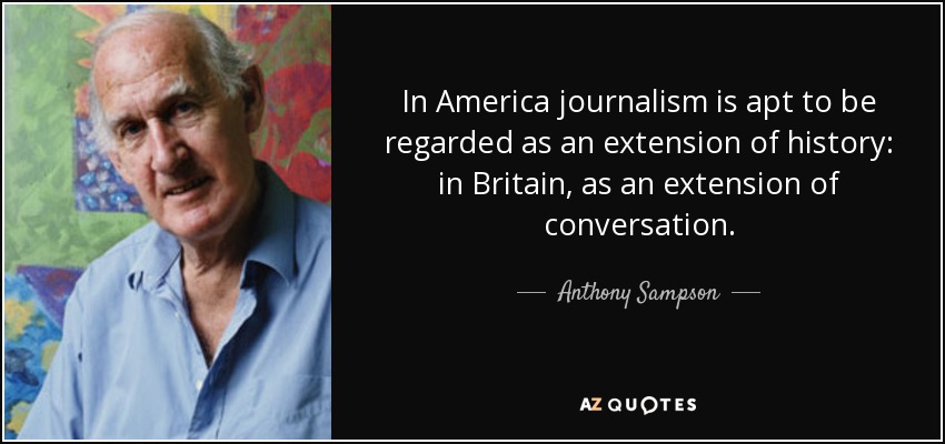 In America journalism is apt to be regarded as an extension of history: in Britain, as an extension of conversation. - Anthony Sampson