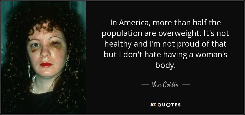 In America, more than half the population are overweight. It's not healthy and I'm not proud of that but I don't hate having a woman's body. - Nan Goldin