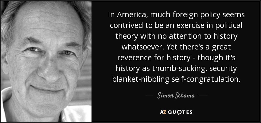 In America, much foreign policy seems contrived to be an exercise in political theory with no attention to history whatsoever. Yet there's a great reverence for history - though it's history as thumb-sucking, security blanket-nibbling self-congratulation. - Simon Schama