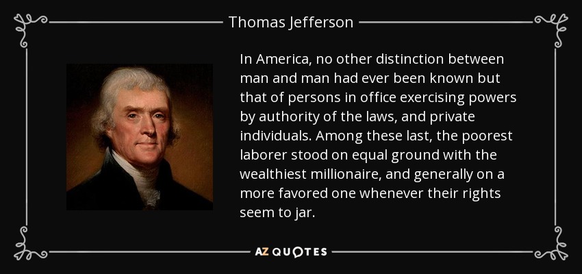 In America, no other distinction between man and man had ever been known but that of persons in office exercising powers by authority of the laws, and private individuals. Among these last, the poorest laborer stood on equal ground with the wealthiest millionaire, and generally on a more favored one whenever their rights seem to jar. - Thomas Jefferson