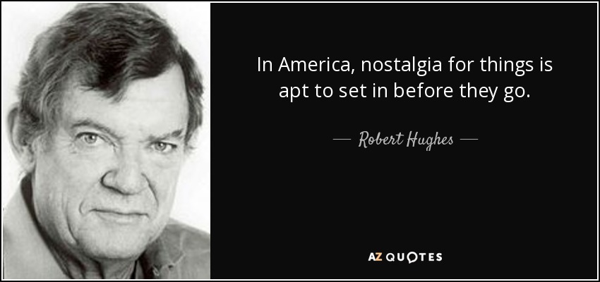 In America, nostalgia for things is apt to set in before they go. - Robert Hughes