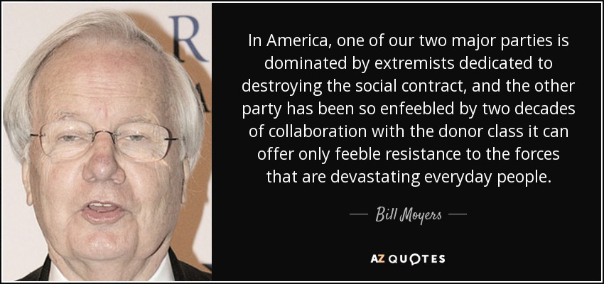 In America, one of our two major parties is dominated by extremists dedicated to destroying the social contract, and the other party has been so enfeebled by two decades of collaboration with the donor class it can offer only feeble resistance to the forces that are devastating everyday people. - Bill Moyers