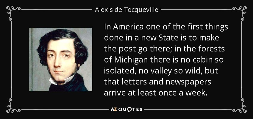 In America one of the first things done in a new State is to make the post go there; in the forests of Michigan there is no cabin so isolated, no valley so wild, but that letters and newspapers arrive at least once a week. - Alexis de Tocqueville
