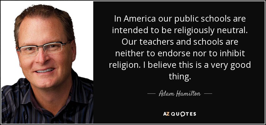 In America our public schools are intended to be religiously neutral. Our teachers and schools are neither to endorse nor to inhibit religion. I believe this is a very good thing. - Adam Hamilton