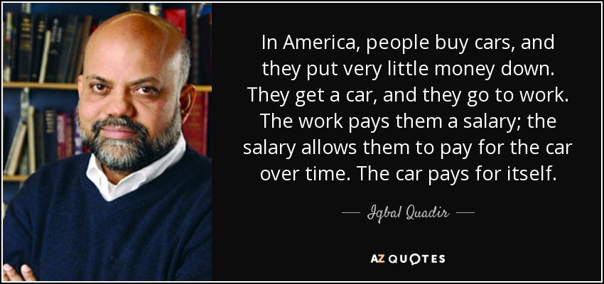 In America, people buy cars, and they put very little money down. They get a car, and they go to work. The work pays them a salary; the salary allows them to pay for the car over time. The car pays for itself. - Iqbal Quadir