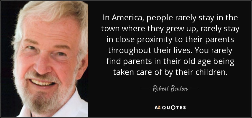 In America, people rarely stay in the town where they grew up, rarely stay in close proximity to their parents throughout their lives. You rarely find parents in their old age being taken care of by their children. - Robert Benton