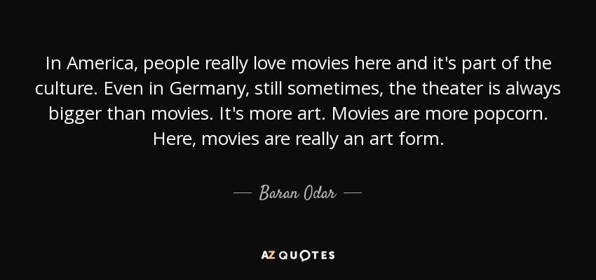 In America, people really love movies here and it's part of the culture. Even in Germany, still sometimes, the theater is always bigger than movies. It's more art. Movies are more popcorn. Here, movies are really an art form. - Baran Odar