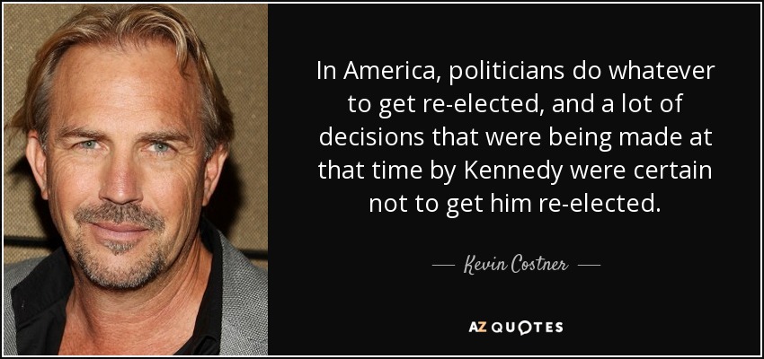 In America, politicians do whatever to get re-elected, and a lot of decisions that were being made at that time by Kennedy were certain not to get him re-elected. - Kevin Costner