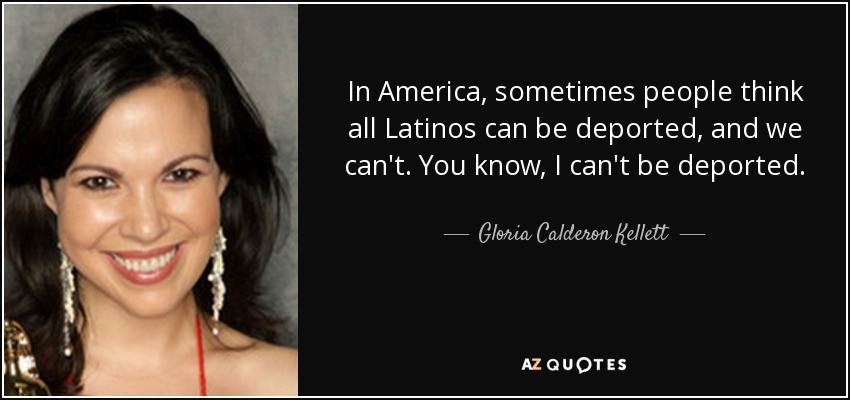 In America, sometimes people think all Latinos can be deported, and we can't. You know, I can't be deported. - Gloria Calderon Kellett