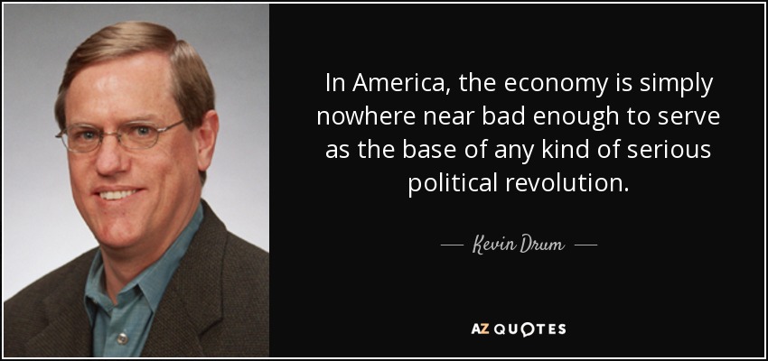 In America, the economy is simply nowhere near bad enough to serve as the base of any kind of serious political revolution. - Kevin Drum