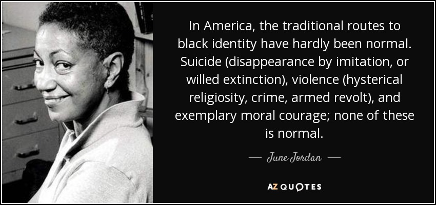 In America, the traditional routes to black identity have hardly been normal. Suicide (disappearance by imitation, or willed extinction), violence (hysterical religiosity, crime, armed revolt), and exemplary moral courage; none of these is normal. - June Jordan