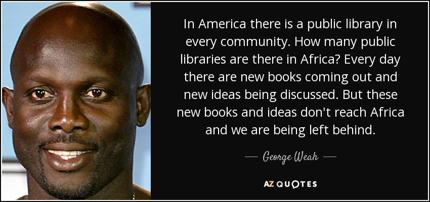 In America there is a public library in every community. How many public libraries are there in Africa? Every day there are new books coming out and new ideas being discussed. But these new books and ideas don't reach Africa and we are being left behind. - George Weah