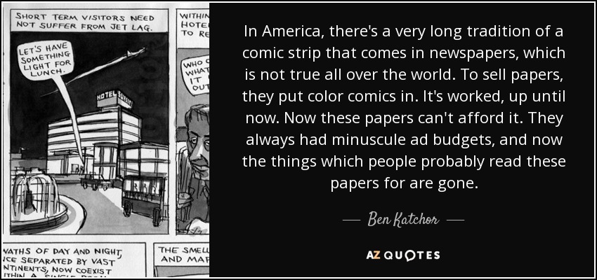 In America, there's a very long tradition of a comic strip that comes in newspapers, which is not true all over the world. To sell papers, they put color comics in. It's worked, up until now. Now these papers can't afford it. They always had minuscule ad budgets, and now the things which people probably read these papers for are gone. - Ben Katchor