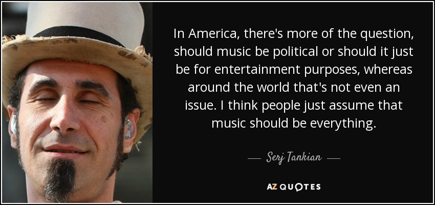 In America, there's more of the question, should music be political or should it just be for entertainment purposes, whereas around the world that's not even an issue. I think people just assume that music should be everything. - Serj Tankian